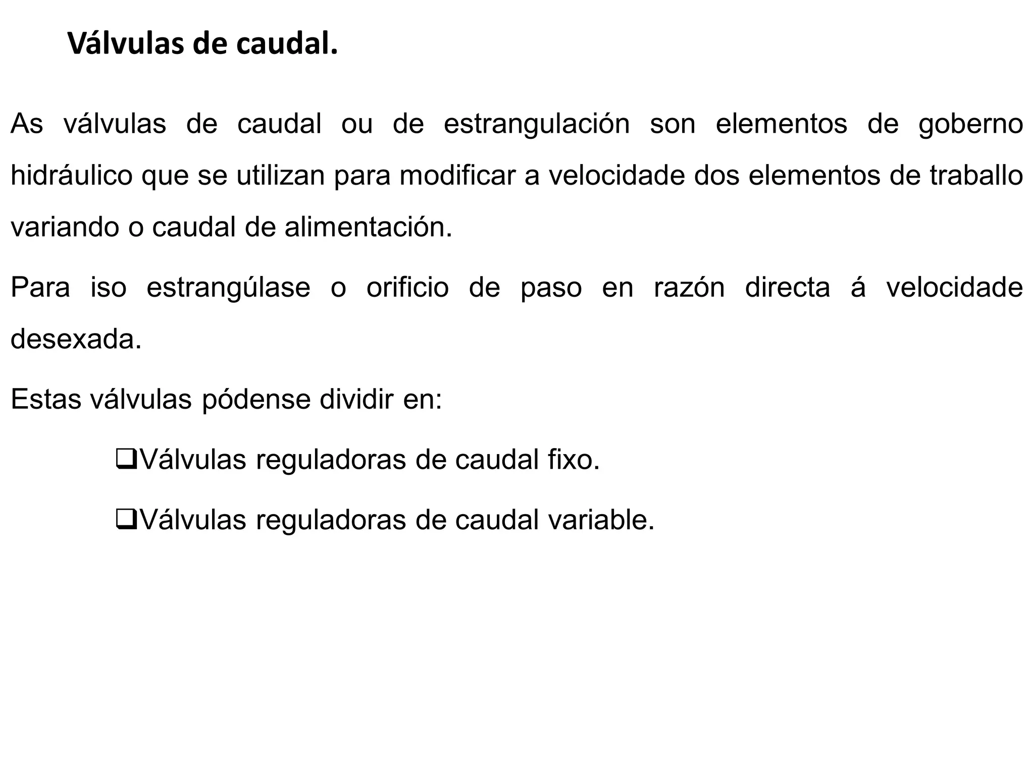 Válvulas de caudal.

As válvulas de caudal ou de estrangulación son elementos de goberno
hidráulico que se utilizan para modificar a velocidade dos elementos de traballo
variando o caudal de alimentación.

Para iso estrangúlase o orificio de paso en razón directa á velocidade
desexada.

Estas válvulas pódense dividir en:

        Válvulas reguladoras de caudal fixo.

        Válvulas reguladoras de caudal variable.
 