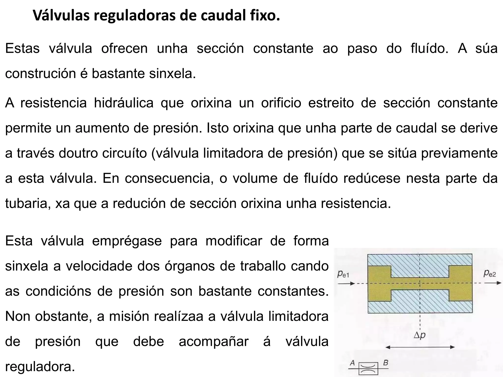 Válvulas reguladoras de caudal fixo.
Estas válvula ofrecen unha sección constante ao paso do fluído. A súa
construción é bastante sinxela.

A resistencia hidráulica que orixina un orificio estreito de sección constante
permite un aumento de presión. Isto orixina que unha parte de caudal se derive
a través doutro circuíto (válvula limitadora de presión) que se sitúa previamente
a esta válvula. En consecuencia, o volume de fluído redúcese nesta parte da
tubaria, xa que a redución de sección orixina unha resistencia.

Esta válvula emprégase para modificar de forma
sinxela a velocidade dos órganos de traballo cando
as condicións de presión son bastante constantes.
Non obstante, a misión realízaa a válvula limitadora
de   presión   que   debe   acompañar     á   válvula
reguladora.
 