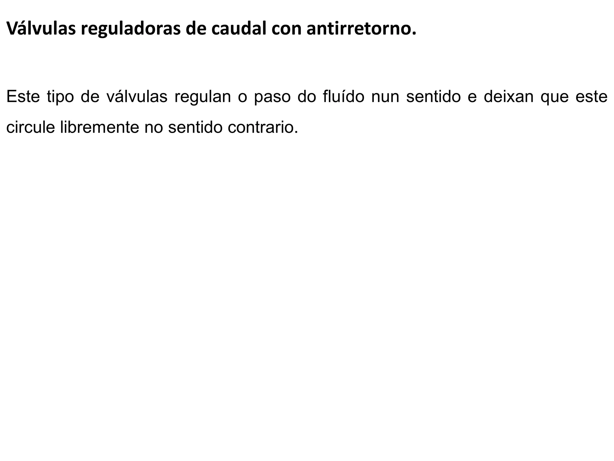 Válvulas reguladoras de caudal con antirretorno.


Este tipo de válvulas regulan o paso do fluído nun sentido e deixan que este
circule libremente no sentido contrario.
 