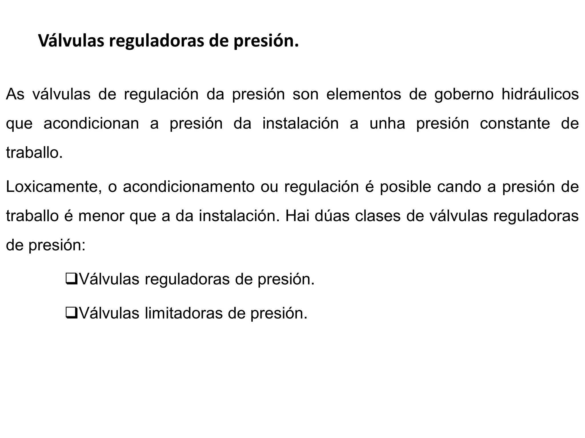 Válvulas reguladoras de presión.

As válvulas de regulación da presión son elementos de goberno hidráulicos
que acondicionan a presión da instalación a unha presión constante de
traballo.

Loxicamente, o acondicionamento ou regulación é posible cando a presión de
traballo é menor que a da instalación. Hai dúas clases de válvulas reguladoras
de presión:

            Válvulas reguladoras de presión.

            Válvulas limitadoras de presión.
 
