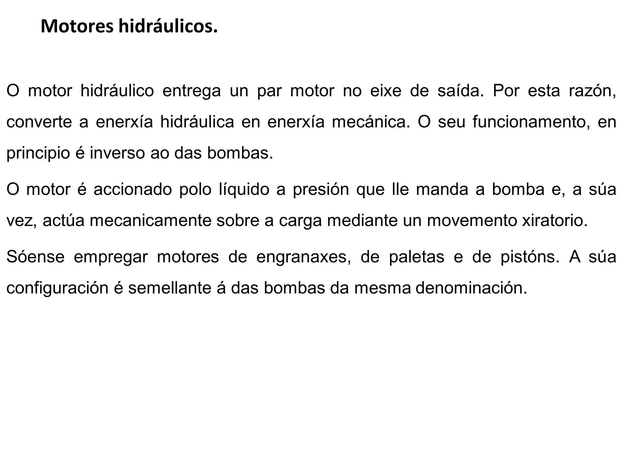 Motores hidráulicos.


O motor hidráulico entrega un par motor no eixe de saída. Por esta razón,
converte a enerxía hidráulica en enerxía mecánica. O seu funcionamento, en
principio é inverso ao das bombas.

O motor é accionado polo líquido a presión que lle manda a bomba e, a súa
vez, actúa mecanicamente sobre a carga mediante un movemento xiratorio.

Sóense empregar motores de engranaxes, de paletas e de pistóns. A súa
configuración é semellante á das bombas da mesma denominación.
 