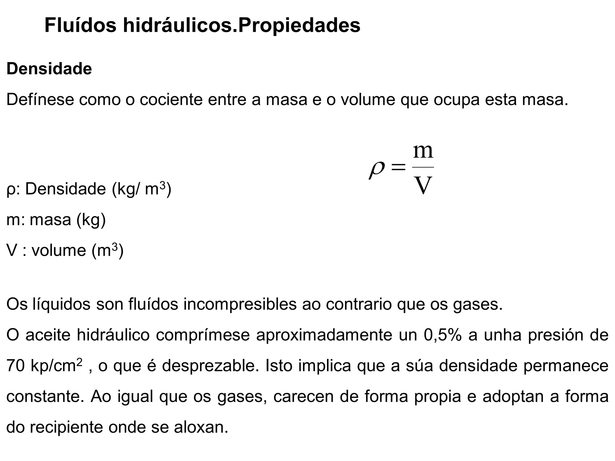 Fluídos hidráulicos.Propiedades

Densidade
Defínese como o cociente entre a masa e o volume que ocupa esta masa.


                                                     m
ρ: Densidade (kg/ m3)                                V
m: masa (kg)
V : volume (m3)


Os líquidos son fluídos incompresibles ao contrario que os gases.
O aceite hidráulico comprímese aproximadamente un 0,5% a unha presión de
70 kp/cm2 , o que é desprezable. Isto implica que a súa densidade permanece
constante. Ao igual que os gases, carecen de forma propia e adoptan a forma
do recipiente onde se aloxan.
 