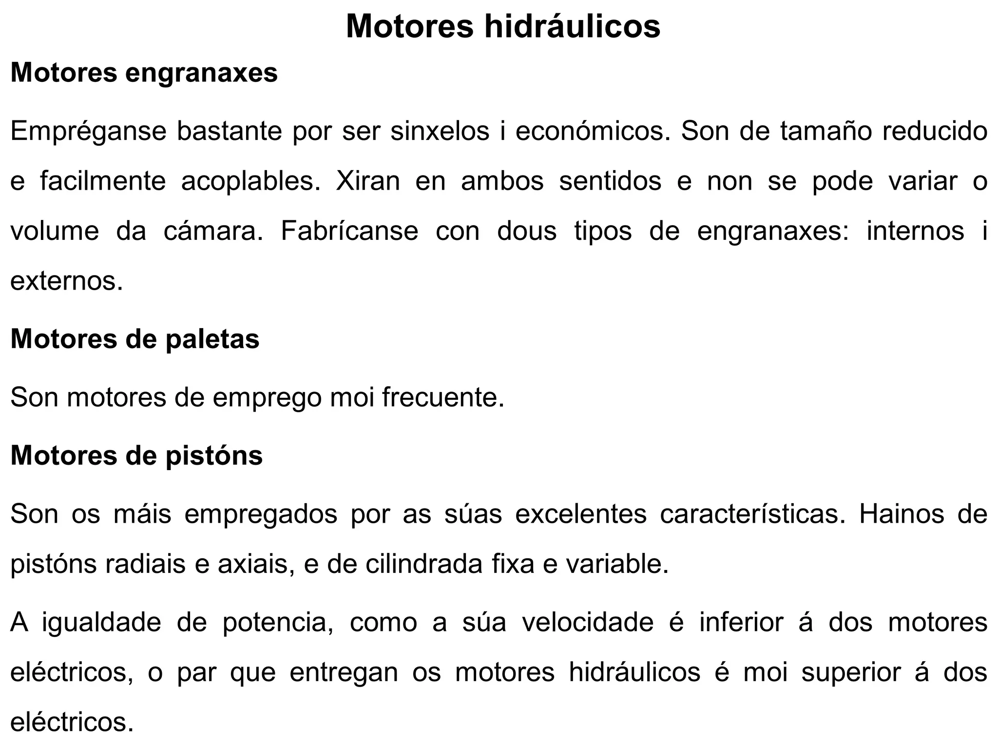 Motores hidráulicos
Motores engranaxes

Empréganse bastante por ser sinxelos i económicos. Son de tamaño reducido
e facilmente acoplables. Xiran en ambos sentidos e non se pode variar o
volume da cámara. Fabrícanse con dous tipos de engranaxes: internos i
externos.

Motores de paletas

Son motores de emprego moi frecuente.

Motores de pistóns

Son os máis empregados por as súas excelentes características. Hainos de
pistóns radiais e axiais, e de cilindrada fixa e variable.

A igualdade de potencia, como a súa velocidade é inferior á dos motores
eléctricos, o par que entregan os motores hidráulicos é moi superior á dos
eléctricos.
 