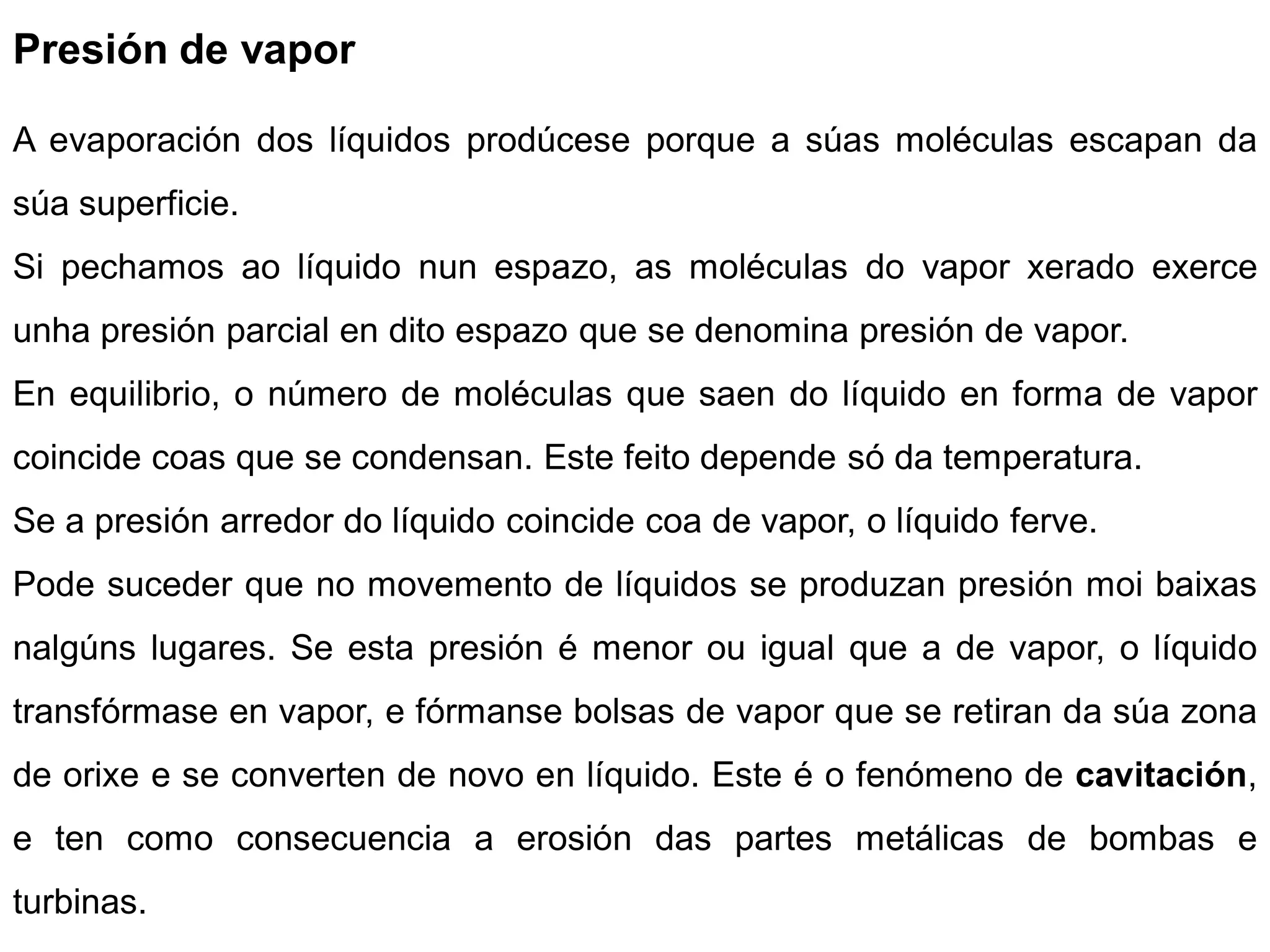 Presión de vapor

A evaporación dos líquidos prodúcese porque a súas moléculas escapan da
súa superficie.
Si pechamos ao líquido nun espazo, as moléculas do vapor xerado exerce
unha presión parcial en dito espazo que se denomina presión de vapor.
En equilibrio, o número de moléculas que saen do líquido en forma de vapor
coincide coas que se condensan. Este feito depende só da temperatura.
Se a presión arredor do líquido coincide coa de vapor, o líquido ferve.
Pode suceder que no movemento de líquidos se produzan presión moi baixas
nalgúns lugares. Se esta presión é menor ou igual que a de vapor, o líquido
transfórmase en vapor, e fórmanse bolsas de vapor que se retiran da súa zona
de orixe e se converten de novo en líquido. Este é o fenómeno de cavitación,
e ten como consecuencia a erosión das partes metálicas de bombas e
turbinas.
 