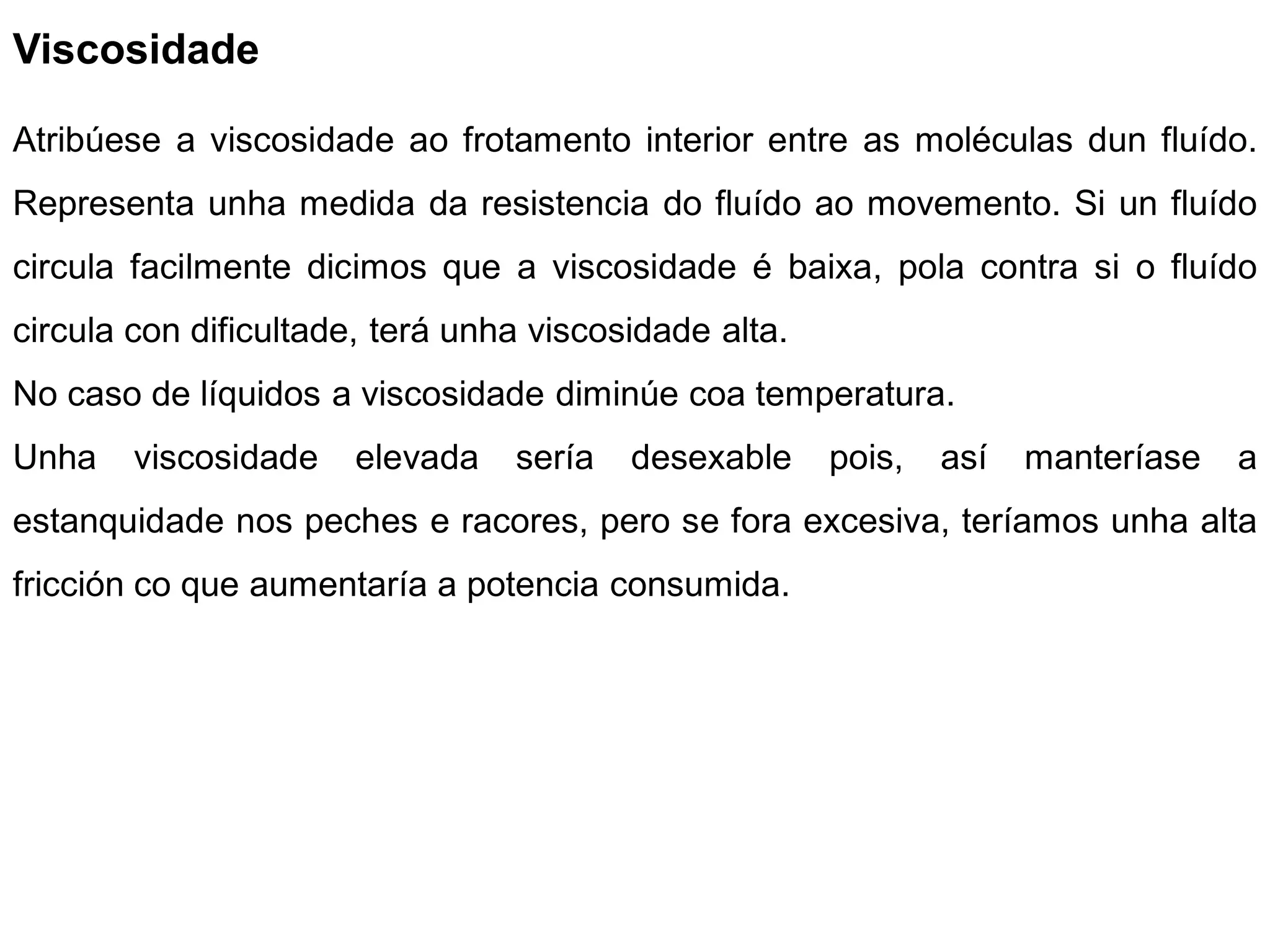 Viscosidade

Atribúese a viscosidade ao frotamento interior entre as moléculas dun fluído.
Representa unha medida da resistencia do fluído ao movemento. Si un fluído
circula facilmente dicimos que a viscosidade é baixa, pola contra si o fluído
circula con dificultade, terá unha viscosidade alta.
No caso de líquidos a viscosidade diminúe coa temperatura.
Unha    viscosidade   elevada    sería   desexable     pois,   así   manteríase   a
estanquidade nos peches e racores, pero se fora excesiva, teríamos unha alta
fricción co que aumentaría a potencia consumida.
 