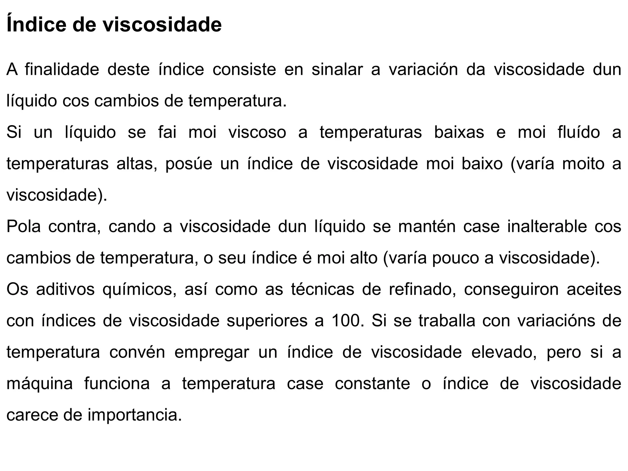 Índice de viscosidade

A finalidade deste índice consiste en sinalar a variación da viscosidade dun
líquido cos cambios de temperatura.
Si un líquido se fai moi viscoso a temperaturas baixas e moi fluído a
temperaturas altas, posúe un índice de viscosidade moi baixo (varía moito a
viscosidade).
Pola contra, cando a viscosidade dun líquido se mantén case inalterable cos
cambios de temperatura, o seu índice é moi alto (varía pouco a viscosidade).
Os aditivos químicos, así como as técnicas de refinado, conseguiron aceites
con índices de viscosidade superiores a 100. Si se traballa con variacións de
temperatura convén empregar un índice de viscosidade elevado, pero si a
máquina funciona a temperatura case constante o índice de viscosidade
carece de importancia.
 