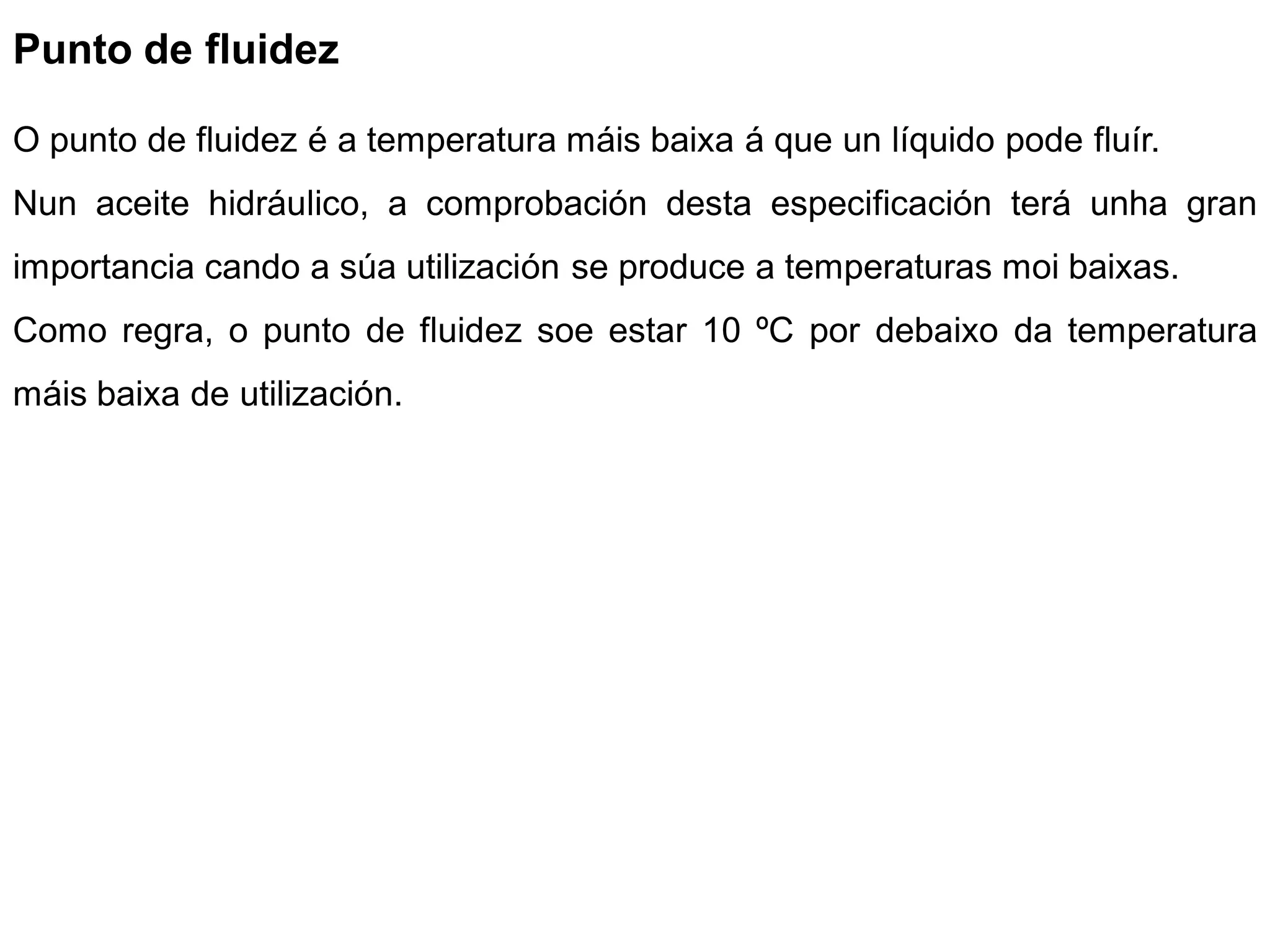 Punto de fluidez

O punto de fluidez é a temperatura máis baixa á que un líquido pode fluír.
Nun aceite hidráulico, a comprobación desta especificación terá unha gran
importancia cando a súa utilización se produce a temperaturas moi baixas.
Como regra, o punto de fluidez soe estar 10 ºC por debaixo da temperatura
máis baixa de utilización.
 
