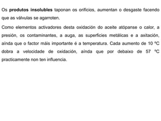 Os produtos insolubles taponan os orificios, aumentan o desgaste facendo
que as válvulas se agarroten.

Como elementos activadores desta oxidación do aceite atópanse o calor, a
presión, os contaminantes, a auga, as superficies metálicas e a axitación,
aínda que o factor máis importante é a temperatura. Cada aumento de 10 ºC
dobra a velocidade de oxidación, aínda que por debaixo de 57 ºC
practicamente non ten influencia.
 