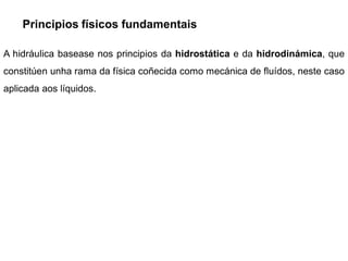 Principios físicos fundamentais

A hidráulica basease nos principios da hidrostática e da hidrodinámica, que
constitúen unha rama da física coñecida como mecánica de fluídos, neste caso
aplicada aos líquidos.
 