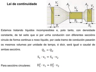 Lei de continuidade




Estamos tratando líquidos incompresibles e, polo tanto, con densidade
constante, de tal xeito que si por unha condución con diferentes seccións
circula de forma continua o noso líquido, por cada tramo de condución pasarán
os mesmos volumes por unidade de tempo, é dicir, será igual o caudal de
ambas seccións.




Para seccións circulares:
 