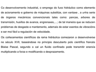 Co desenvolvemento industrial, o emprego do fuxo hidráulico como elemento
de acionamento e goberno de máquinas substitúe, con vantaxe , a unha serie
de órganos mecánicos convencionais tales como: pancas, arbores de
transmisión, husillos de avance, engrenaxes,…; de tal maneira que se reducen
problemas de desgaste e mantemento, ademais de estar exentos de vibracións
e ser moi fácil a regulación de velocidade.

Os coñecementos científicos da rama hidráulica comezaron a desenvolverse
no século XVII, baseándose no principio descuberto polo científico francés
Blaise Pascal, segundo o cal un fluído confinado pode transmitir enerxía
multiplicando a forza e modificando o desprazamento.
 