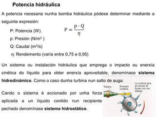 Potencia hidráulica
A potencia necesaria nunha bomba hidráulica pódese determinar mediante a
seguinte expresión:

    P: Potencia (W).
    p: Presión (N/m2 )
    Q: Caudal (m3/s)
    η: Rendemento (varía entre 0,75 e 0,95)

Un sistema ou instalación hidráulica que emprega o impacto ou enerxía
cinética do líquido para obter enerxía aproveitable, denomínase sistema
hidrodinámico. Como o caso dunha turbina nun salto de auga.

Cando o sistema é accionado por unha forza
aplicada a un líquido contido nun recipiente
pechado denomínase sistema hidrostático.
 