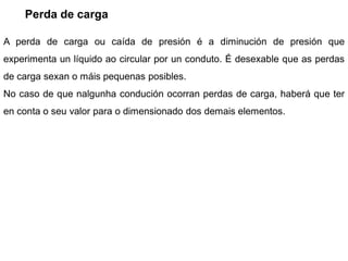 Perda de carga

A perda de carga ou caída de presión é a diminución de presión que
experimenta un líquido ao circular por un conduto. É desexable que as perdas
de carga sexan o máis pequenas posibles.
No caso de que nalgunha condución ocorran perdas de carga, haberá que ter
en conta o seu valor para o dimensionado dos demais elementos.
 