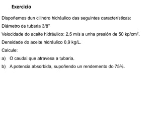 Exercicio

Dispoñemos dun cilindro hidráulico das seguintes características:
Diámetro de tubaria 3/8’’
Velocidade do aceite hidráulico: 2,5 m/s a unha presión de 50 kp/cm2.
Densidade do aceite hidráulico 0,9 kg/L.
Calcule:
a) O caudal que atravesa a tubaria.
b) A potencia absorbida, supoñendo un rendemento do 75%.
 
