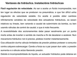 Vantaxes da hidráulica. Instalacións hidráulicas

Fácil regulación da velocidade. Ao ser o aceite un fluído incompresible, non
ten lugar os efectos que se producen na pneumática, e que fan difícil unha
regulación de velocidade estable. Co aceite é posible obter cambios
infinitamente variables da velocidade dos actuadores hidráulicos, xa sexan
rotativos ou lineais, ben variando o caudal de subministro da bomba, ou ben
usando válvulas de control de caudal, o que é máis frecuente.
A reversibilidade dos accionamentos debe pasar xeralmente por un punto
morto antes de inverter o sentido de marcha a fin de decelerar e acelerar. Nun
mecanismo hidráulico non é preciso, pódese inverter instantaneamente.
Coa utilización dunha válvula limitadora de presión pódese protexer o conxunto
contra calquera sobrecargar. Cando a forza ou o par pasan dun valor, a presión
aumenta e a válvula actúa liberando presión.
Debido á incompresibilidade do líquido, un actuador hidráulico pode deterse en
 