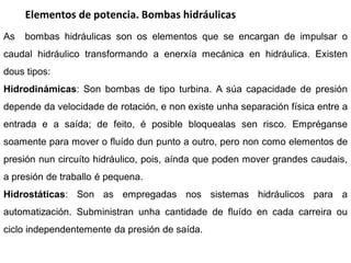 Elementos de potencia. Bombas hidráulicas
As   bombas hidráulicas son os elementos que se encargan de impulsar o
caudal hidráulico transformando a enerxía mecánica en hidráulica. Existen
dous tipos:
Hidrodinámicas: Son bombas de tipo turbina. A súa capacidade de presión
depende da velocidade de rotación, e non existe unha separación física entre a
entrada e a saída; de feito, é posible bloquealas sen risco. Empréganse
soamente para mover o fluído dun punto a outro, pero non como elementos de
presión nun circuíto hidráulico, pois, aínda que poden mover grandes caudais,
a presión de traballo é pequena.
Hidrostáticas: Son as empregadas nos sistemas hidráulicos para a
automatización. Subministran unha cantidade de fluído en cada carreira ou
ciclo independentemente da presión de saída.
 