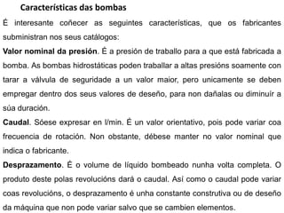 Características das bombas
É interesante coñecer as seguintes características, que os fabricantes
subministran nos seus catálogos:
Valor nominal da presión. É a presión de traballo para a que está fabricada a
bomba. As bombas hidrostáticas poden traballar a altas presións soamente con
tarar a válvula de seguridade a un valor maior, pero unicamente se deben
empregar dentro dos seus valores de deseño, para non dañalas ou diminuír a
súa duración.
Caudal. Sóese expresar en l/min. É un valor orientativo, pois pode variar coa
frecuencia de rotación. Non obstante, débese manter no valor nominal que
indica o fabricante.
Desprazamento. É o volume de líquido bombeado nunha volta completa. O
produto deste polas revolucións dará o caudal. Así como o caudal pode variar
coas revolucións, o desprazamento é unha constante construtiva ou de deseño
da máquina que non pode variar salvo que se cambien elementos.
 