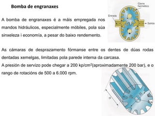 Bomba de engranaxes

A bomba de engranaxes é a máis empregada nos
mandos hidráulicos, especialmente móbiles, pola súa
sinxeleza i economía, a pesar do baixo rendemento.


As cámaras de desprazamento fórmanse entre os dentes de dúas rodas
dentadas xemelgas, limitadas pola parede interna da carcasa.
A presión de servizo pode chegar a 200 kp/cm2(aproximadamente 200 bar), e o
rango de rotacións de 500 a 6.000 rpm.
 
