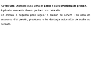 As válvulas, utilízanse dúas, unha de peche e outra limitadora de presión.
A primeira soamente abre ou pecha o paso de aceite.
En cambio, a segunda pode regular a presión de servizo i en caso de
superarse dita presión, prodúcese unha descarga automática do aceite ao
depósito.
 