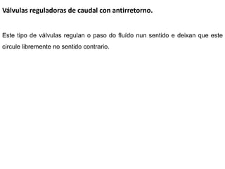 Válvulas reguladoras de caudal con antirretorno.


Este tipo de válvulas regulan o paso do fluído nun sentido e deixan que este
circule libremente no sentido contrario.
 