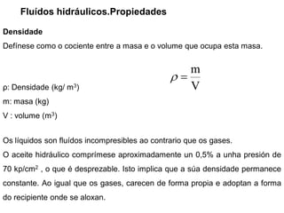Fluídos hidráulicos.Propiedades

Densidade
Defínese como o cociente entre a masa e o volume que ocupa esta masa.


                                                     m
ρ: Densidade (kg/ m3)                                V
m: masa (kg)
V : volume (m3)


Os líquidos son fluídos incompresibles ao contrario que os gases.
O aceite hidráulico comprímese aproximadamente un 0,5% a unha presión de
70 kp/cm2 , o que é desprezable. Isto implica que a súa densidade permanece
constante. Ao igual que os gases, carecen de forma propia e adoptan a forma
do recipiente onde se aloxan.
 