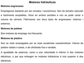 Motores hidráulicos
Motores engranaxes

Empréganse bastante por ser sinxelos i económicos. Son de tamaño reducido
e facilmente acoplables. Xiran en ambos sentidos e non se pode variar o
volume da cámara. Fabrícanse con dous tipos de engranaxes: internos i
externos.

Motores de paletas

Son motores de emprego moi frecuente.

Motores de pistóns

Son os máis empregados por as súas excelentes características. Hainos de
pistóns radiais e axiais, e de cilindrada fixa e variable.

A igualdade de potencia, como a súa velocidade é inferior á dos motores
eléctricos, o par que entregan os motores hidráulicos é moi superior á dos
eléctricos.
 