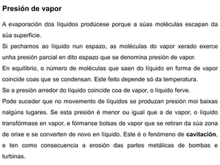 Presión de vapor

A evaporación dos líquidos prodúcese porque a súas moléculas escapan da
súa superficie.
Si pechamos ao líquido nun espazo, as moléculas do vapor xerado exerce
unha presión parcial en dito espazo que se denomina presión de vapor.
En equilibrio, o número de moléculas que saen do líquido en forma de vapor
coincide coas que se condensan. Este feito depende só da temperatura.
Se a presión arredor do líquido coincide coa de vapor, o líquido ferve.
Pode suceder que no movemento de líquidos se produzan presión moi baixas
nalgúns lugares. Se esta presión é menor ou igual que a de vapor, o líquido
transfórmase en vapor, e fórmanse bolsas de vapor que se retiran da súa zona
de orixe e se converten de novo en líquido. Este é o fenómeno de cavitación,
e ten como consecuencia a erosión das partes metálicas de bombas e
turbinas.
 