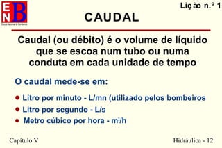 Capítulo V Hidráulica - 12
Liç ão n.º 1
CAUDAL
Caudal (ou débito) é o volume de líquido
que se escoa num tubo ou numa
conduta em cada unidade de tempo
O caudal mede-se em:
• Litro por minuto - L/mn (utilizado pelos bombeiros
• Litro por segundo - L/s
• Metro cúbico por hora - m3
/h
 