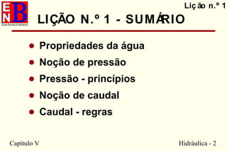 Capítulo V Hidráulica - 2
• Propriedades da água
• Noção de pressão
• Pressão - princípios
• Noção de caudal
• Caudal - regras
Liç ão n.º 1
LIÇÃO N.º 1 - SUMÁRIO
 