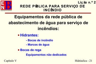 Capítulo V Hidráulica - 21
Liç ão n.º 2
REDE PÚBLICA PARA SERVIÇO DE
INCÊNDIO
Equipamentos da rede pública de
abastecimento de água para serviço de
incêndios:
• Hidrantes:
- Bocas de incêndio
- Marcos de água
• Bocas de rega
Equipamentos não dedicados
 