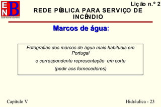 Capítulo V Hidráulica - 23
Liç ão n.º 2
REDE PÚBLICA PARA SERVIÇO DE
INCÊNDIO
Marcos de águaMarcos de água:
Fotografias dos marcos de água mais habituais em
Portugal
e correspondente representação em corte
(pedir aos fornecedores)
 