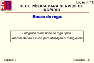 Capítulo V Hidráulica - 24
Liç ão n.º 2
REDE PÚBLICA PARA SERVIÇO DE
INCÊNDIO
Bocas de regaBocas de rega:
Fotografia duma boca de rega típica
representando a curva para utilização c/ mangueiras
 