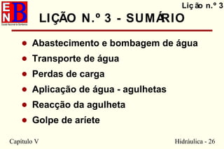 Capítulo V Hidráulica - 26
LIÇÃO N.º 3 - SUMÁRIO
• Abastecimento e bombagem de água
• Transporte de água
• Perdas de carga
• Aplicação de água - agulhetas
• Reacção da agulheta
• Golpe de aríete
Liç ão n.º 3
 