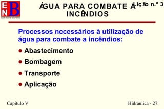 Capítulo V Hidráulica - 27
ÁGUA PARA COMBATE A
INCÊNDIOS
Processos necessários à utilização de
água para combate a incêndios:
• Abastecimento
• Bombagem
• Transporte
• Aplicação
Liç ão n.º 3
 