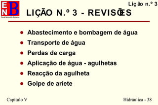 Capítulo V Hidráulica - 38
LIÇÃO N.º 3 - REVISÕES
• Abastecimento e bombagem de água
• Transporte de água
• Perdas de carga
• Aplicação de água - agulhetas
• Reacção da agulheta
• Golpe de aríete
Liç ão n.º 3
 
