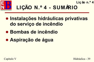 Capítulo V Hidráulica - 39
LIÇÃO N.º 4 - SUMÁRIO
• Instalações hidráulicas privativas
do serviço de incêndio
• Bombas de incêndio
• Aspiração de água
Liç ão n.º 4
 