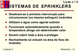 Capítulo V Hidráulica - 41
SISTEMAS DE SPRINKLERS
• Destinam-se à primeira intervenção para
circunscrever (ou mesmo extinguir) incêndios
• Utilizam a água como agente extintor
• Funcionam automaticamente quando a
temperatura atinge um determinado valor
• Devem cobrir toda a área a proteger
• Normalmente só actuam na área do foco de
incêndio
Liç ão n.º 4
 