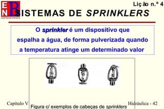 Capítulo V Hidráulica - 42
SISTEMAS DE SPRINKLERS
O sprinklersprinkler é um dispositivo que
espalha a água, de forma pulverizada quando
a temperatura atinge um determinado valor
Liç ão n.º 4
Figura c/ exemplos de cabeças deFigura c/ exemplos de cabeças de sprinklerssprinklers
 