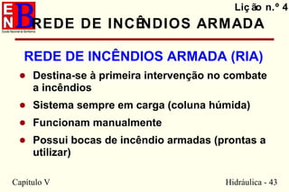 Capítulo V Hidráulica - 43
REDE DE INCÊNDIOS ARMADA
REDE DE INCÊNDIOS ARMADA (RIA)
• Destina-se à primeira intervenção no combate
a incêndios
• Sistema sempre em carga (coluna húmida)
• Funcionam manualmente
• Possui bocas de incêndio armadas (prontas a
utilizar)
Liç ão n.º 4
 