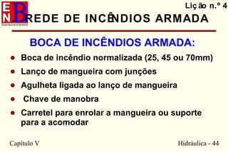 Capítulo V Hidráulica - 44
REDE DE INCÊNDIOS ARMADA
BOCA DE INCÊNDIOS ARMADA:
• Boca de incêndio normalizada (25, 45 ou 70mm)
• Lanço de mangueira com junções
• Agulheta ligada ao lanço de mangueira
• Chave de manobra
• Carretel para enrolar a mangueira ou suporte
para a acomodar
Liç ão n.º 4
 