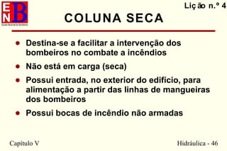 Capítulo V Hidráulica - 46
COLUNA SECA
• Destina-se a facilitar a intervenção dos
bombeiros no combate a incêndios
• Não está em carga (seca)
• Possui entrada, no exterior do edifício, para
alimentação a partir das linhas de mangueiras
dos bombeiros
• Possui bocas de incêndio não armadas
Liç ão n.º 4
 