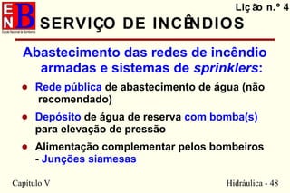 Capítulo V Hidráulica - 48
SERVIÇO DE INCÊNDIOS
Abastecimento das redes de incêndio
armadas e sistemas de sprinklers:
• Rede pública de abastecimento de água (não
recomendado)
• Depósito de água de reserva com bomba(s)
para elevação de pressão
• Alimentação complementar pelos bombeiros
- Junções siamesas
Liç ão n.º 4
 