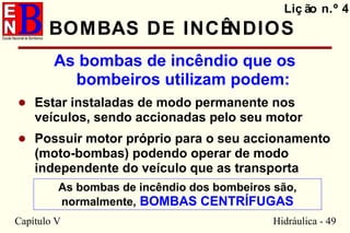 Capítulo V Hidráulica - 49
BOMBAS DE INCÊNDIOS
As bombas de incêndio que os
bombeiros utilizam podem:
• Estar instaladas de modo permanente nos
veículos, sendo accionadas pelo seu motor
• Possuir motor próprio para o seu accionamento
(moto-bombas) podendo operar de modo
independente do veículo que as transporta
Liç ão n.º 4
As bombas de incêndio dos bombeiros são,
normalmente, BOMBAS CENTRÍFUGAS
 