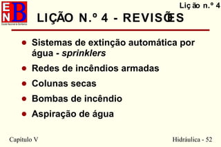 Capítulo V Hidráulica - 52
LIÇÃO N.º 4 - REVISÕES
• Sistemas de extinção automática por
água - sprinklers
• Redes de incêndios armadas
• Colunas secas
• Bombas de incêndio
• Aspiração de água
Liç ão n.º 4
 