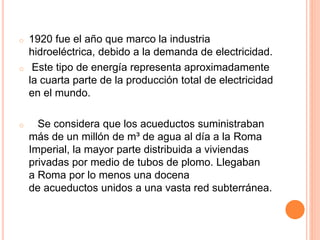 o 1920 fue el año que marco la industria
hidroeléctrica, debido a la demanda de electricidad.
o Este tipo de energía representa aproximadamente
la cuarta parte de la producción total de electricidad
en el mundo.
o Se considera que los acueductos suministraban
más de un millón de m³ de agua al día a la Roma
Imperial, la mayor parte distribuida a viviendas
privadas por medio de tubos de plomo. Llegaban
a Roma por lo menos una docena
de acueductos unidos a una vasta red subterránea.
 