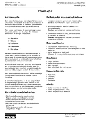 4 Parker Hannifin Ind. Com. Ltda.
Jacareí, SP - Brasil
Tecnologia hidráulica industrial
Introdução
Apostila M2001-2 BR
Informações técnicas
Introdução
Apresentação
Com a constante evolução tecnológica há no mercado
uma intensa necessidade de se desenvolver técnicas de
trabalho que possibilitem ao homem o aprimoramento
nos processos produtivos e a busca de qualidade.
Para buscar a otimização de sistemas nos processos
industriais, faz-se o uso da junção dos meios de
transmissão de energia, sendo estes:
	 Mecânica
	 Elétrica
	 Eletrônica
	 Pneumática
	 Hidráulica
Experiências têm mostrado que a hidráulica vem se
destacando e ganhando espaço como um meio de
transmissão de energia nos mais variados segmentos
do mercado, sendo a Hidráulica Industrial e Mobil as
que apresentam um maior crescimento.
Porém, pode-se notar que a hidráulica está presente
em todos os setores industriais. Amplas áreas de
automatização foram possíveis com a introdução de
sistemas hidráulicos para controle de movimentos.
Para um conhecimento detalhado e estudo da energia
hidráulica vamos inicialmente entender o termo
hidráulica.
O termo hidráulica derivou-se da raiz grega "hidro",
que significa água, por essa razão entende-se por
hidráulica todas as leis e comportamentos relativos à
água ou outro fluido, ou seja, hidráulica é o estudo das
características e uso dos fluidos sob pressão.
Características da hidráulica:
-	Fácil instalação dos diversos elementos;
-	Rápida parada e inversão de movimento;
-	Variações micrométricas na velocidade;
-	Sistemas autolubrificantes;
-	Pequeno tamanho e peso em relação à potência
	 consumida;
-	Sistemas seguros contra sobrecargas;
-	Alta potência (força).
Evolução dos sistemas hidráulicos:
•	Incorporam pressões operacionais mais elevadas.
	 Objetivo: menor tamanho e peso operacional.
•	Acionamento elétrico, eletrônico e eletrônico
	 computadorizado.
	 Objetivo: operações mais precisas e eficientes.
•	Sistemas de controle de carga, de velocidade e
	 de demanda de potência.
	 Objetivo: operações mais precisas com menor
	 consumo de potência.
Recursos utilizados:
•	Materiais com maior resistência mecânica;
• Tolerâncias dimensionais, de forma e de precisão mais
	 apertadas;
• Melhor acabamento superficial;
• Utilização de novos materiais e de novas tecnologias.
Resultados:
• Folgas menores;
• Menor vazamento interno;
• Maior precisão;
• Maior velocidade dos movimentos.
Equipamentos mais:
• Produtivos;
• Eficientes;
• Duráveis;
• Confiáveis.
Aliando:
• Melhor condição de trabalho;
• Melhor relação potência x peso;
• Melhor relação custo x benefício.
 