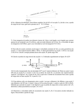 10
1
360 m /h
3
φ = 0,20 m2
comprimento 300m - perda de carga 2mca
15m
2
d) Se o diâmetro da tubulação, nesta última condição, for de 0,01 m² na seção 2 e, devido a isso, a perda
de carga for de 8 mca, qual será a pressão em 2? R: 21,92mca
1
360 m /h
3
φ = 0,20 m
2
comprimento 300m - perda de carga 8mca
15m
2
7) Uma mangueira de jardim tem diâmetro interno de 1,8cm e está ligada a um irrigador que consiste
apenas de um recipiente com 24 orifícios, cada um tendo diâmetro de 0,12cm. Se a velocidade da água
na mangueira é de 0,90m/s, qual a sua velocidade ao sair da mangueira? R: 8,7m/s.
8) Num tubo de secção constante circula água á velocidade constante de 3m/s, as cotas geométricas da
secção 1 e 2 são respectivamente 200m e 100 m. A altura piezométrica na secção 1 é 60 m e na secção
2 é de 30 m. Calcule a energia perdida através das seções. R: perda carga 30m
9) Calcule as perdas de carga através das secções 1 e 2 indicadas seguidamente na figura. R: 0,235
10) Um tubo transportando óleo de densidade 0,877 g/cm3
muda de diâmetro de 50mm na seção A para
450 mm na secção B. A secção A está 3,6 m abaixo da seção B e as pressões são respectivamente
1kgf/cm2
e 0,6 kgf/cm2
. Se a vazão for de 150 l/s qual será o sentido de escoamento bem como a perda
de carga entre as duas secções? R: A para B; 12,6.
11) Uma adutora sofre um alargamento entre a seção 1 em que o diâmetro é de 480mm e uma seção 2
cujo diâmetro é de 945 mm. A seção 2 situa-se 2,0 m acima da seção 1, sendo a vazão de 180 l/s (H2O).
Sabendo que a pressão na seção 1 é de 3kgf/cm2
e que as perdas de carga entre as duas seções é de 1,25,
determine a altura piezométrica na seção 2. R: 323,5.
12) Determine a velocidade média do escoamento nas seções A, B e C da autora circular indicada na
figura. Desconsidere a perda de carga.
 