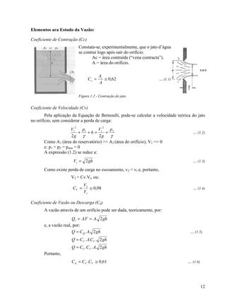 12
Elementos ara Estudo da Vazão:
Coeficiente de Contração (Cc)
Constata-se, experimentalmente, que o jato d’água
se contrai logo após sair do orifício.
Ac = área contraída (“vena contracta”).
A = área do orifício.
62,0≅=
A
A
C c
c ... (1.1)
Figura 1.2 - Contração do jato
Coeficiente de Velocidade (Cv)
Pela aplicação da Equação de Bernoulli, pode-se calcular a velocidade teórica do jato
no orifício, sem considerar a perda de carga:
γγ
2
2
1
2
1
22
p
g
V
h
p
g
V t
+=++ ... (1.2)
Como A1 (área do reservatório) >> A2 (área do orifício), V1 => 0
e: p1 = p2 = patm = 0
A expressão (1.2) se reduz a:
ghVt 2= ... (1.3)
Como existe perda de carga no escoamento, v2 < vt e, portanto,
V2 = Cv.Vt, ou:
98,02
≅=
t
V
V
V
C ... (1.4)
Coeficiente de Vazão ou Descarga (Cd)
A vazão através de um orifício pode ser dada, teoricamente, por:
ghAVAQt 2.. ==
e, a vazão real, por:
ghACQ Q 2..= ... (1.5)
ghCACQ VC 2...=
ghACCQ VC 2...=
Portanto,
61,0. ≅= VCd CCC ... (1.6)
 
