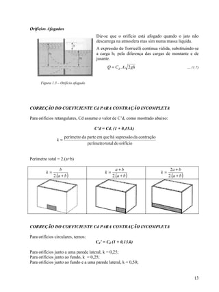 13
Orifícios Afogados
Diz-se que o orifício está afogado quando o jato não
descarrega na atmosfera mas sim numa massa líquida.
A expressão de Torricelli continua válida, substituindo-se
a carga h1 pela diferença das cargas de montante e de
jusante.
ghACQ d 2..= ... (1.7)
Figura 1.3 – Orifício afogado
CORREÇÃO DO COEFICIENTE Cd PARA CONTRAÇÃO INCOMPLETA
Para orifícios retangulares, Cd assume o valor de C’d, como mostrado abaixo:
C’d = Cd. (1 + 0,15.k)
Perímetro total = 2.(a+b)
( )ba
b
k
+
=
.2 ( )ba
ba
k
+
+
=
.2 ( )ba
ba
k
+
+
=
.2
2
CORREÇÃO DO COEFICIENTE Cd PARA CONTRAÇÃO INCOMPLETA
Para orifícios circulares, temos:
Cd’ = Cd (1 + 0,13.k)
Para orifícios junto a uma parede lateral, k = 0,25;
Para orifícios junto ao fundo, k = 0,25;
Para orifícios junto ao fundo e a uma parede lateral, k = 0,50;
orifíciodototalperímetro
contraçãodasupressãoháqueempartedaperímetro
=k
 