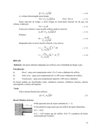15
ghACQ Q 2..= ... (1.10)
e o volume descarregado nesse tempo:
dtghACVol Q .2... = (Vol = Q x t) ... (1.11)
Nesse intervalo de tempo, o nível d’água no reservatório baixará em dh que, em
volume, é dado por:
dhAVol R .= ... (1.12)
Como esse volume é o que sai pelo orifício, pode-se escrever:
dtghACdhA QR .2... = ... (1.13)
Portanto,
ghAC
dhA
dt
Q
R
2..
.
= ... (1.14)
Integrando entre os níveis inicial e final (h1 e h2), tem-se:
∫
−
=
2
1
2
1
.
2..
h
h
Q
R
dhh
gAC
A
t ... (1.15)
( )2
1
2
2
1
1
2..
2
hh
gAC
A
t
Q
R
−= ... (1.16)
BOCAIS
Definição: são peças tubulares adaptadas aos orifícios com a finalidade de dirigir o jato.
Classificação:
a) Bocal – peça com comprimento entre 1,5 a 5 vezes o diâmetro do orifício.
b) Tubo curto – peça com comprimento de 5 a 100 vezes o diâmetro do orifício.
c) Canalização – peça com comprimento superior a 100 vezes o diâmetro.
Os bocais podem ser classificados como: cilíndricos externos, cilíndricos internos, cônicos
convergentes e cônicos divergentes.
Vazão
Vale a mesma fórmula dos orifícios:
ghACQ d 2..= ...2.1
Bocal Cilíndrico Externo
• Não apresenta área de seção contraída (Cc = 1);
• Tem perda de carga maior que um orifício de iguais dimensões;
• Cv = 0,82;
• Cd = 0,82 (maior que do orifício: 0,62. É o paradoxo do bocal,
solucionado por Venturi);
 
